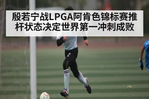 殷若宁战LPGA阿肯色锦标赛推杆状态决定世界第一冲刺成败（kaiyun）