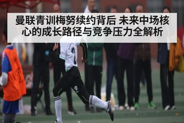 曼联青训梅努续约背后 未来中场核心的成长路径与竞争压力全解析（kaiyun）
