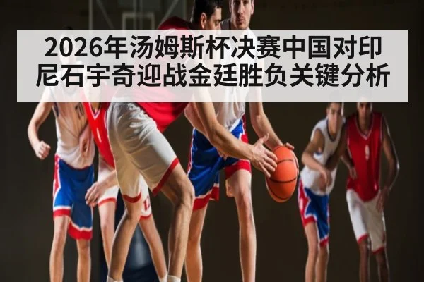 2026年汤姆斯杯决赛中国对印尼石宇奇迎战金廷胜负关键分析