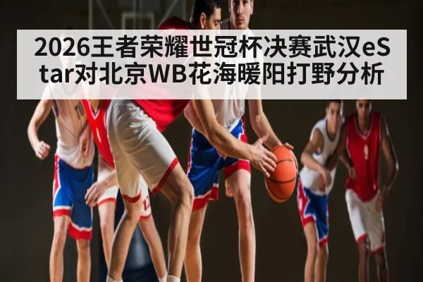 2026王者荣耀世冠杯决赛武汉eStar对北京WB花海暖阳打野分析 - kaiyun