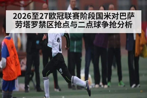 2026至27欧冠联赛阶段国米对巴萨劳塔罗禁区抢点与二点球争抢分析（kaiyun）